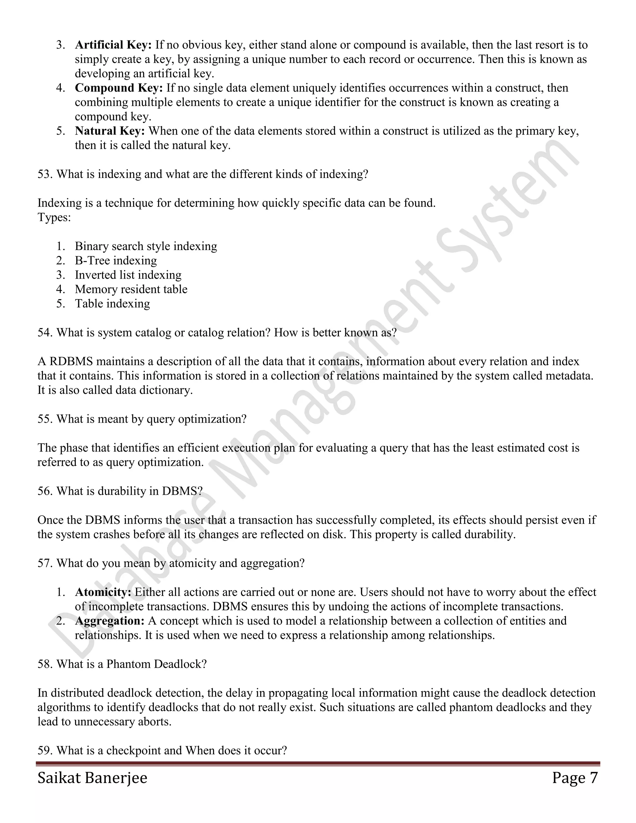 Saikat Banerjee Page 7
3. Artificial Key: If no obvious key, either stand alone or compound is available, then the last resort is to
simply create a key, by assigning a unique number to each record or occurrence. Then this is known as
developing an artificial key.
4. Compound Key: If no single data element uniquely identifies occurrences within a construct, then
combining multiple elements to create a unique identifier for the construct is known as creating a
compound key.
5. Natural Key: When one of the data elements stored within a construct is utilized as the primary key,
then it is called the natural key.
53. What is indexing and what are the different kinds of indexing?
Indexing is a technique for determining how quickly specific data can be found.
Types:
1. Binary search style indexing
2. B-Tree indexing
3. Inverted list indexing
4. Memory resident table
5. Table indexing
54. What is system catalog or catalog relation? How is better known as?
A RDBMS maintains a description of all the data that it contains, information about every relation and index
that it contains. This information is stored in a collection of relations maintained by the system called metadata.
It is also called data dictionary.
55. What is meant by query optimization?
The phase that identifies an efficient execution plan for evaluating a query that has the least estimated cost is
referred to as query optimization.
56. What is durability in DBMS?
Once the DBMS informs the user that a transaction has successfully completed, its effects should persist even if
the system crashes before all its changes are reflected on disk. This property is called durability.
57. What do you mean by atomicity and aggregation?
1. Atomicity: Either all actions are carried out or none are. Users should not have to worry about the effect
of incomplete transactions. DBMS ensures this by undoing the actions of incomplete transactions.
2. Aggregation: A concept which is used to model a relationship between a collection of entities and
relationships. It is used when we need to express a relationship among relationships.
58. What is a Phantom Deadlock?
In distributed deadlock detection, the delay in propagating local information might cause the deadlock detection
algorithms to identify deadlocks that do not really exist. Such situations are called phantom deadlocks and they
lead to unnecessary aborts.
59. What is a checkpoint and When does it occur?
 