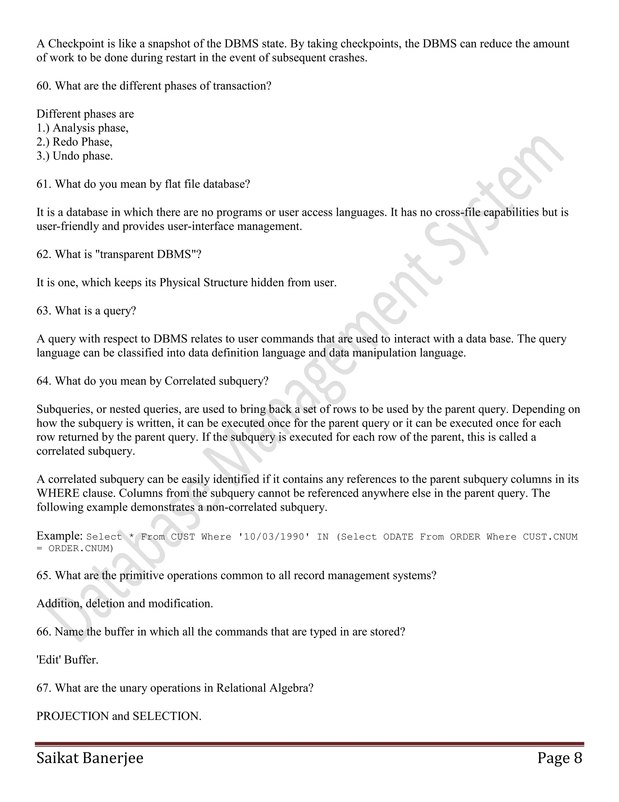 Saikat Banerjee Page 8
A Checkpoint is like a snapshot of the DBMS state. By taking checkpoints, the DBMS can reduce the amount
of work to be done during restart in the event of subsequent crashes.
60. What are the different phases of transaction?
Different phases are
1.) Analysis phase,
2.) Redo Phase,
3.) Undo phase.
61. What do you mean by flat file database?
It is a database in which there are no programs or user access languages. It has no cross-file capabilities but is
user-friendly and provides user-interface management.
62. What is "transparent DBMS"?
It is one, which keeps its Physical Structure hidden from user.
63. What is a query?
A query with respect to DBMS relates to user commands that are used to interact with a data base. The query
language can be classified into data definition language and data manipulation language.
64. What do you mean by Correlated subquery?
Subqueries, or nested queries, are used to bring back a set of rows to be used by the parent query. Depending on
how the subquery is written, it can be executed once for the parent query or it can be executed once for each
row returned by the parent query. If the subquery is executed for each row of the parent, this is called a
correlated subquery.
A correlated subquery can be easily identified if it contains any references to the parent subquery columns in its
WHERE clause. Columns from the subquery cannot be referenced anywhere else in the parent query. The
following example demonstrates a non-correlated subquery.
Example: Select * From CUST Where '10/03/1990' IN (Select ODATE From ORDER Where CUST.CNUM
= ORDER.CNUM)
65. What are the primitive operations common to all record management systems?
Addition, deletion and modification.
66. Name the buffer in which all the commands that are typed in are stored?
'Edit' Buffer.
67. What are the unary operations in Relational Algebra?
PROJECTION and SELECTION.
 