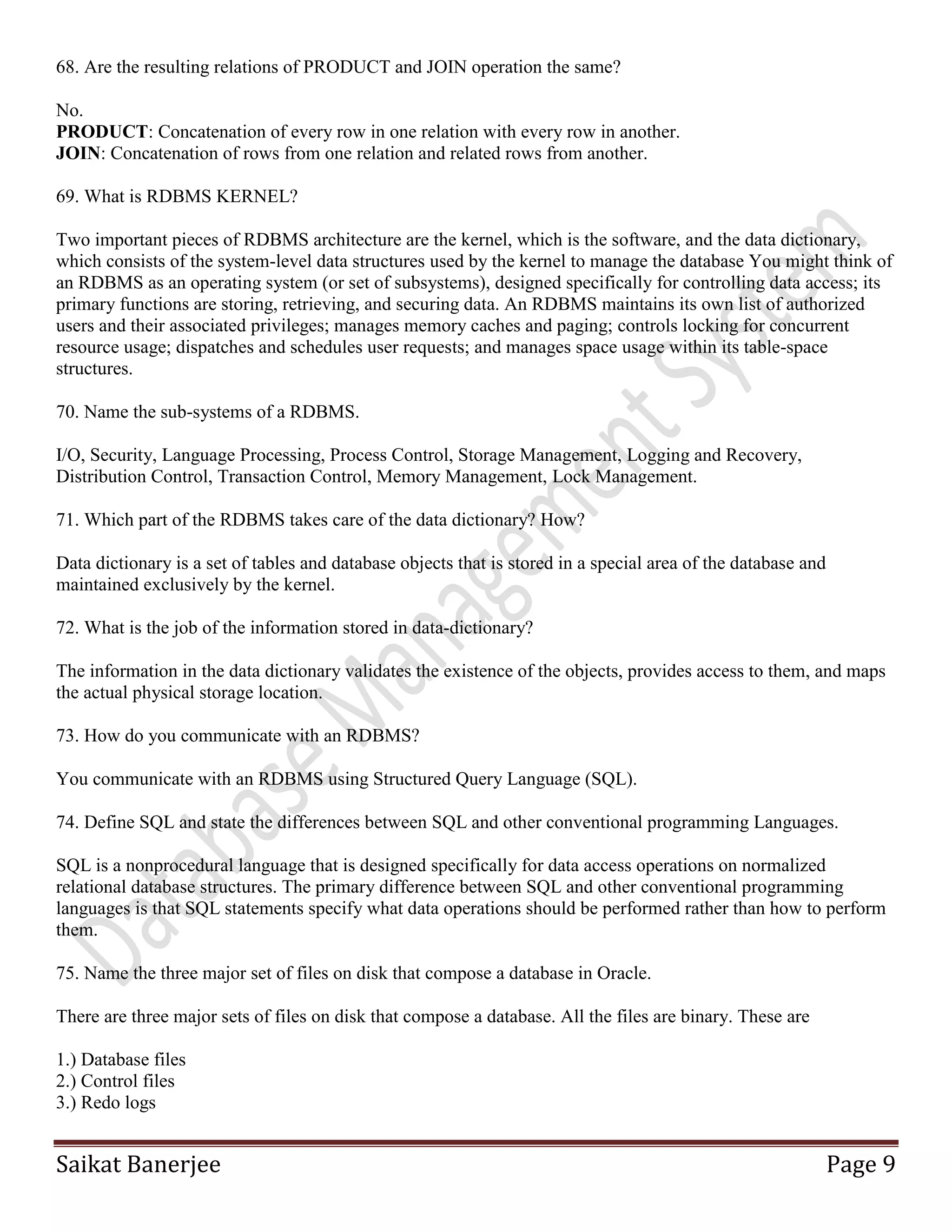 Saikat Banerjee Page 9
68. Are the resulting relations of PRODUCT and JOIN operation the same?
No.
PRODUCT: Concatenation of every row in one relation with every row in another.
JOIN: Concatenation of rows from one relation and related rows from another.
69. What is RDBMS KERNEL?
Two important pieces of RDBMS architecture are the kernel, which is the software, and the data dictionary,
which consists of the system-level data structures used by the kernel to manage the database You might think of
an RDBMS as an operating system (or set of subsystems), designed specifically for controlling data access; its
primary functions are storing, retrieving, and securing data. An RDBMS maintains its own list of authorized
users and their associated privileges; manages memory caches and paging; controls locking for concurrent
resource usage; dispatches and schedules user requests; and manages space usage within its table-space
structures.
70. Name the sub-systems of a RDBMS.
I/O, Security, Language Processing, Process Control, Storage Management, Logging and Recovery,
Distribution Control, Transaction Control, Memory Management, Lock Management.
71. Which part of the RDBMS takes care of the data dictionary? How?
Data dictionary is a set of tables and database objects that is stored in a special area of the database and
maintained exclusively by the kernel.
72. What is the job of the information stored in data-dictionary?
The information in the data dictionary validates the existence of the objects, provides access to them, and maps
the actual physical storage location.
73. How do you communicate with an RDBMS?
You communicate with an RDBMS using Structured Query Language (SQL).
74. Define SQL and state the differences between SQL and other conventional programming Languages.
SQL is a nonprocedural language that is designed specifically for data access operations on normalized
relational database structures. The primary difference between SQL and other conventional programming
languages is that SQL statements specify what data operations should be performed rather than how to perform
them.
75. Name the three major set of files on disk that compose a database in Oracle.
There are three major sets of files on disk that compose a database. All the files are binary. These are
1.) Database files
2.) Control files
3.) Redo logs
 
