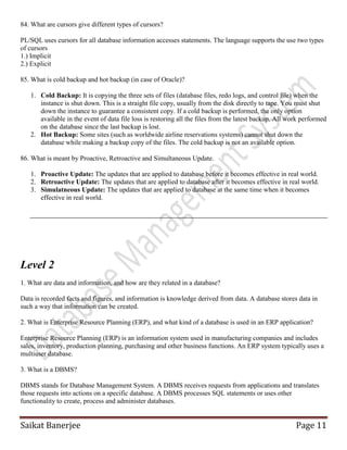 Saikat Banerjee Page 11
84. What are cursors give different types of cursors?
PL/SQL uses cursors for all database information accesses statements. The language supports the use two types
of cursors
1.) Implicit
2.) Explicit
85. What is cold backup and hot backup (in case of Oracle)?
1. Cold Backup: It is copying the three sets of files (database files, redo logs, and control file) when the
instance is shut down. This is a straight file copy, usually from the disk directly to tape. You must shut
down the instance to guarantee a consistent copy. If a cold backup is performed, the only option
available in the event of data file loss is restoring all the files from the latest backup. All work performed
on the database since the last backup is lost.
2. Hot Backup: Some sites (such as worldwide airline reservations systems) cannot shut down the
database while making a backup copy of the files. The cold backup is not an available option.
86. What is meant by Proactive, Retroactive and Simultaneous Update.
1. Proactive Update: The updates that are applied to database before it becomes effective in real world.
2. Retroactive Update: The updates that are applied to database after it becomes effective in real world.
3. Simulatneous Update: The updates that are applied to database at the same time when it becomes
effective in real world.
Level 2
1. What are data and information, and how are they related in a database?
Data is recorded facts and figures, and information is knowledge derived from data. A database stores data in
such a way that information can be created.
2. What is Enterprise Resource Planning (ERP), and what kind of a database is used in an ERP application?
Enterprise Resource Planning (ERP) is an information system used in manufacturing companies and includes
sales, inventory, production planning, purchasing and other business functions. An ERP system typically uses a
multiuser database.
3. What is a DBMS?
DBMS stands for Database Management System. A DBMS receives requests from applications and translates
those requests into actions on a specific database. A DBMS processes SQL statements or uses other
functionality to create, process and administer databases.
 