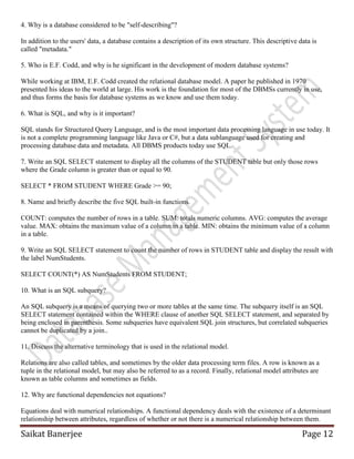 Saikat Banerjee Page 12
4. Why is a database considered to be "self-describing"?
In addition to the users' data, a database contains a description of its own structure. This descriptive data is
called "metadata."
5. Who is E.F. Codd, and why is he significant in the development of modern database systems?
While working at IBM, E.F. Codd created the relational database model. A paper he published in 1970
presented his ideas to the world at large. His work is the foundation for most of the DBMSs currently in use,
and thus forms the basis for database systems as we know and use them today.
6. What is SQL, and why is it important?
SQL stands for Structured Query Language, and is the most important data processing language in use today. It
is not a complete programming language like Java or C#, but a data sublanguage used for creating and
processing database data and metadata. All DBMS products today use SQL.
7. Write an SQL SELECT statement to display all the columns of the STUDENT table but only those rows
where the Grade column is greater than or equal to 90.
SELECT * FROM STUDENT WHERE Grade >= 90;
8. Name and briefly describe the five SQL built-in functions.
COUNT: computes the number of rows in a table. SUM: totals numeric columns. AVG: computes the average
value. MAX: obtains the maximum value of a column in a table. MIN: obtains the minimum value of a column
in a table.
9. Write an SQL SELECT statement to count the number of rows in STUDENT table and display the result with
the label NumStudents.
SELECT COUNT(*) AS NumStudents FROM STUDENT;
10. What is an SQL subquery?
An SQL subquery is a means of querying two or more tables at the same time. The subquery itself is an SQL
SELECT statement contained within the WHERE clause of another SQL SELECT statement, and separated by
being enclosed in parenthesis. Some subqueries have equivalent SQL join structures, but correlated subqueries
cannot be duplicated by a join..
11. Discuss the alternative terminology that is used in the relational model.
Relations are also called tables, and sometimes by the older data processing term files. A row is known as a
tuple in the relational model, but may also be referred to as a record. Finally, relational model attributes are
known as table columns and sometimes as fields.
12. Why are functional dependencies not equations?
Equations deal with numerical relationships. A functional dependency deals with the existence of a determinant
relationship between attributes, regardless of whether or not there is a numerical relationship between them.
 