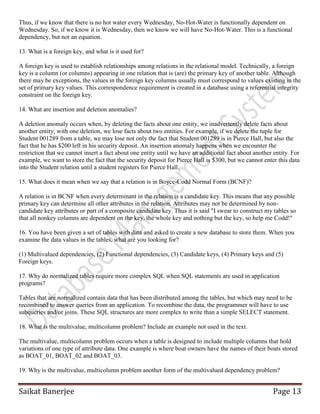 Saikat Banerjee Page 13
Thus, if we know that there is no hot water every Wednesday, No-Hot-Water is functionally dependent on
Wednesday. So, if we know it is Wednesday, then we know we will have No-Hot-Water. This is a functional
dependency, but not an equation.
13. What is a foreign key, and what is it used for?
A foreign key is used to establish relationships among relations in the relational model. Technically, a foreign
key is a column (or columns) appearing in one relation that is (are) the primary key of another table. Although
there may be exceptions, the values in the foreign key columns usually must correspond to values existing in the
set of primary key values. This correspondence requirement is created in a database using a referential integrity
constraint on the foreign key.
14. What are insertion and deletion anomalies?
A deletion anomaly occurs when, by deleting the facts about one entity, we inadvertently delete facts about
another entity; with one deletion, we lose facts about two entities. For example, if we delete the tuple for
Student 001289 from a table, we may lose not only the fact that Student 001289 is in Pierce Hall, but also the
fact that he has $200 left in his security deposit. An insertion anomaly happens when we encounter the
restriction that we cannot insert a fact about one entity until we have an additional fact about another entity. For
example, we want to store the fact that the security deposit for Pierce Hall is $300, but we cannot enter this data
into the Student relation until a student registers for Pierce Hall.
15. What does it mean when we say that a relation is in Boyce-Codd Normal Form (BCNF)?
A relation is in BCNF when every determinant in the relation is a candidate key. This means that any possible
primary key can determine all other attributes in the relation. Attributes may not be determined by non-
candidate key attributes or part of a composite candidate key. Thus it is said "I swear to construct my tables so
that all nonkey columns are dependent on the key, the whole key and nothing but the key, so help me Codd!"
16. You have been given a set of tables with data and asked to create a new database to store them. When you
examine the data values in the tables, what are you looking for?
(1) Multivalued dependencies, (2) Functional dependencies, (3) Candidate keys, (4) Primary keys and (5)
Foreign keys.
17. Why do normalized tables require more complex SQL when SQL statements are used in application
programs?
Tables that are normalized contain data that has been distributed among the tables, but which may need to be
recombined to answer queries from an application. To recombine the data, the programmer will have to use
subqueries and/or joins. These SQL structures are more complex to write than a simple SELECT statement.
18. What is the multivalue, multicolumn problem? Include an example not used in the text.
The multivalue, multicolumn problem occurs when a table is designed to include multiple columns that hold
variations of one type of attribute data. One example is where boat owners have the names of their boats stored
as BOAT_01, BOAT_02 and BOAT_03.
19. Why is the multivalue, multicolumn problem another form of the multivalued dependency problem?
 
