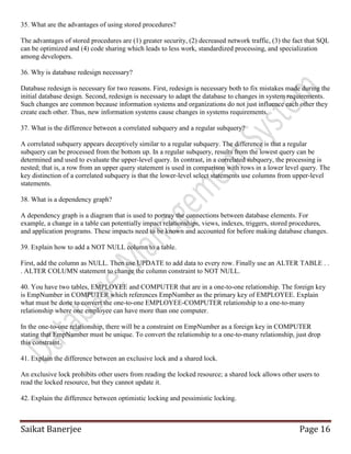 Saikat Banerjee Page 16
35. What are the advantages of using stored procedures?
The advantages of stored procedures are (1) greater security, (2) decreased network traffic, (3) the fact that SQL
can be optimized and (4) code sharing which leads to less work, standardized processing, and specialization
among developers.
36. Why is database redesign necessary?
Database redesign is necessary for two reasons. First, redesign is necessary both to fix mistakes made during the
initial database design. Second, redesign is necessary to adapt the database to changes in system requirements.
Such changes are common because information systems and organizations do not just influence each other they
create each other. Thus, new information systems cause changes in systems requirements.
37. What is the difference between a correlated subquery and a regular subquery?
A correlated subquery appears deceptively similar to a regular subquery. The difference is that a regular
subquery can be processed from the bottom up. In a regular subquery, results from the lowest query can be
determined and used to evaluate the upper-level query. In contrast, in a correlated subquery, the processing is
nested; that is, a row from an upper query statement is used in comparison with rows in a lower level query. The
key distinction of a correlated subquery is that the lower-level select statements use columns from upper-level
statements.
38. What is a dependency graph?
A dependency graph is a diagram that is used to portray the connections between database elements. For
example, a change in a table can potentially impact relationships, views, indexes, triggers, stored procedures,
and application programs. These impacts need to be known and accounted for before making database changes.
39. Explain how to add a NOT NULL column to a table.
First, add the column as NULL. Then use UPDATE to add data to every row. Finally use an ALTER TABLE . .
. ALTER COLUMN statement to change the column constraint to NOT NULL.
40. You have two tables, EMPLOYEE and COMPUTER that are in a one-to-one relationship. The foreign key
is EmpNumber in COMPUTER which references EmpNumber as the primary key of EMPLOYEE. Explain
what must be done to convert the one-to-one EMPLOYEE-COMPUTER relationship to a one-to-many
relationship where one employee can have more than one computer.
In the one-to-one relationship, there will be a constraint on EmpNumber as a foreign key in COMPUTER
stating that EmpNumber must be unique. To convert the relationship to a one-to-many relationship, just drop
this constraint.
41. Explain the difference between an exclusive lock and a shared lock.
An exclusive lock prohibits other users from reading the locked resource; a shared lock allows other users to
read the locked resource, but they cannot update it.
42. Explain the difference between optimistic locking and pessimistic locking.
 