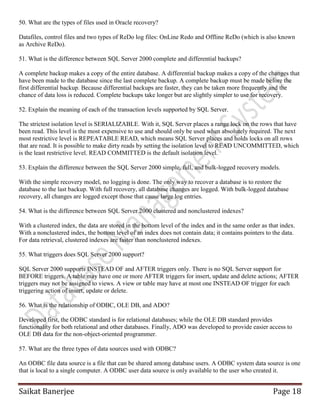 Saikat Banerjee Page 18
50. What are the types of files used in Oracle recovery?
Datafiles, control files and two types of ReDo log files: OnLine Redo and Offline ReDo (which is also known
as Archive ReDo).
51. What is the difference between SQL Server 2000 complete and differential backups?
A complete backup makes a copy of the entire database. A differential backup makes a copy of the changes that
have been made to the database since the last complete backup. A complete backup must be made before the
first differential backup. Because differential backups are faster, they can be taken more frequently and the
chance of data loss is reduced. Complete backups take longer but are slightly simpler to use for recovery.
52. Explain the meaning of each of the transaction levels supported by SQL Server.
The strictest isolation level is SERIALIZABLE. With it, SQL Server places a range lock on the rows that have
been read. This level is the most expensive to use and should only be used when absolutely required. The next
most restrictive level is REPEATABLE READ, which means SQL Server places and holds locks on all rows
that are read. It is possible to make dirty reads by setting the isolation level to READ UNCOMMITTED, which
is the least restrictive level. READ COMMITTED is the default isolation level.
53. Explain the difference between the SQL Server 2000 simple, full, and bulk-logged recovery models.
With the simple recovery model, no logging is done. The only way to recover a database is to restore the
database to the last backup. With full recovery, all database changes are logged. With bulk-logged database
recovery, all changes are logged except those that cause large log entries.
54. What is the difference between SQL Server 2000 clustered and nonclustered indexes?
With a clustered index, the data are stored in the bottom level of the index and in the same order as that index.
With a nonclustered index, the bottom level of an index does not contain data; it contains pointers to the data.
For data retrieval, clustered indexes are faster than nonclustered indexes.
55. What triggers does SQL Server 2000 support?
SQL Server 2000 supports INSTEAD OF and AFTER triggers only. There is no SQL Server support for
BEFORE triggers. A table may have one or more AFTER triggers for insert, update and delete actions; AFTER
triggers may not be assigned to views. A view or table may have at most one INSTEAD OF trigger for each
triggering action of insert, update or delete.
56. What is the relationship of ODBC, OLE DB, and ADO?
Developed first, the ODBC standard is for relational databases; while the OLE DB standard provides
functionality for both relational and other databases. Finally, ADO was developed to provide easier access to
OLE DB data for the non-object-oriented programmer.
57. What are the three types of data sources used with ODBC?
An ODBC file data source is a file that can be shared among database users. A ODBC system data source is one
that is local to a single computer. A ODBC user data source is only available to the user who created it.
 