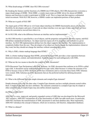 Saikat Banerjee Page 19
58. What disadvantage of ODBC does OLE DB overcome?
By breaking the features and the functions of a DBMS into COM objects, OLE DB characteristic overcomes a
major disadvantage of ODBC. With ODBC, a vendor must create an ODBC driver for almost all DBMS
features and functions in order to participate in ODBC at all. This is a large task that requires a substantial
initial investment. With OLE DB, however, a DBMS vendor can implement portions of their product.
59. What are to goals of OLE DB?
The major goals of OLE DB are to: (1) Create object interfaces for DBMS functionality pieces; (2) Increase
flexibility for developers and users; (3) provide an object interface over any type of data; and (4) do not force
data to be converted or moved from where it is.
60. In OLE DB, what is the difference between an interface and an implementation?
An OLE DB interface is specified by a set of objects, and the properties and methods that they expose, and OLE
DB defines standardized interfaces. An object need not expose all of its properties and methods in a given
interface. An OLE DB implementation defines how the object supports the interface. The implementation is
completely hidden from the user. Thus developers of an object are free to change the implementation whenever
they want, but they should not change the interface without consulting their users.
61. Why is XML a better markup language than HTML?
XML is a better markup language than HTML, primarily because XML provides a clear separation between
document structure, content, and materialization. Symbols cannot be used ambiguously with XML.
62. What are the two means to describe the content of XML documents?
DTD (Document Type Declarations) and XML Schemas. An XML document that conforms to its DTD is called
type-valid. A document can be well-formed and not be type-valid, either because it violates the structure of its
DTD or because it has no DTD. However, DTDs have limitations and to overcome these limits XML Schemas
were created. XML Schemas are XML documents that are the preferred method for defining document
structure.
63. What is the difference between simple elements and complexType elements?
Simple elements have only one data value. ComplexType elements can have multiple elements nested within
them. ComplexTypes may also have attributes. The elements contained in a complexType may be simple or
other complexTypes. ComplexTypes may also define element sequences.
64. What is ADO.NET?
ADO.NET is a new, improved, and greatly expanded version of ADO that was developed for the Microsoft
.NET initiative. ADO.NET incorporates all of the functionality of ADO, but adds much more. In particular,
ADO.NET facilitates the transformation of XML documents to and from database data. Most importantly,
ADO.NET introduces the concept of datasets, which are in-memory, full-function, independent databases.
65. What is a dataset?
 