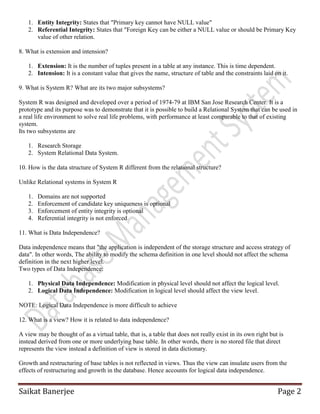 Saikat Banerjee Page 2
1. Entity Integrity: States that "Primary key cannot have NULL value"
2. Referential Integrity: States that "Foreign Key can be either a NULL value or should be Primary Key
value of other relation.
8. What is extension and intension?
1. Extension: It is the number of tuples present in a table at any instance. This is time dependent.
2. Intension: It is a constant value that gives the name, structure of table and the constraints laid on it.
9. What is System R? What are its two major subsystems?
System R was designed and developed over a period of 1974-79 at IBM San Jose Research Center. It is a
prototype and its purpose was to demonstrate that it is possible to build a Relational System that can be used in
a real life environment to solve real life problems, with performance at least comparable to that of existing
system.
Its two subsystems are
1. Research Storage
2. System Relational Data System.
10. How is the data structure of System R different from the relational structure?
Unlike Relational systems in System R
1. Domains are not supported
2. Enforcement of candidate key uniqueness is optional
3. Enforcement of entity integrity is optional
4. Referential integrity is not enforced
11. What is Data Independence?
Data independence means that "the application is independent of the storage structure and access strategy of
data". In other words, The ability to modify the schema definition in one level should not affect the schema
definition in the next higher level.
Two types of Data Independence:
1. Physical Data Independence: Modification in physical level should not affect the logical level.
2. Logical Data Independence: Modification in logical level should affect the view level.
NOTE: Logical Data Independence is more difficult to achieve
12. What is a view? How it is related to data independence?
A view may be thought of as a virtual table, that is, a table that does not really exist in its own right but is
instead derived from one or more underlying base table. In other words, there is no stored file that direct
represents the view instead a definition of view is stored in data dictionary.
Growth and restructuring of base tables is not reflected in views. Thus the view can insulate users from the
effects of restructuring and growth in the database. Hence accounts for logical data independence.
 