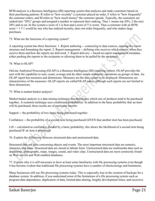 Saikat Banerjee Page 21
RFM analysis is a Business Intelligence (BI) reporting system that analyzes and ranks customers based on
their purchasing patterns. R refers to "how recently" a customer placed an order, F refers to "how frequently"
the customer orders, and M refers to "how much money" the customer spends. Typically, the customers are
ranked into "20%" groups and assigned a number to represent their ranking. Thus 1 means top 20%, 2 the next
20% and so on. In this system a score of 1 is best and a score of 5 is worst. Thus a customer with an RFM
score = 1 5 1 would be one who has ordered recently, does not order frequently, and who makes large
purchases.
73. What are the functions of a reporting system?
A reporting system has three functions: 1. Report authoring -- connecting to data sources, creating the report
structure and formatting the report. 2. Report management -- defining who receives which reports, when they
receive them and how the reports are delivered. 3. Report delivery -- based on report management metadata,
either pushing the reports to the recipients or allowing them to be pulled by the recipients.
74. What is OLAP?
OnLine Analytical Processing (OLAP) is a Business Intelligence (BI) reporting system. OLAP provides the
user with the capability to sum, count, average and do other simple arithmetic operations on groups of data. An
OLAP report has measures and dimensions. Measures are the data values to be displayed. Dimensions are
characteristics of the measures. OLAP reports are called OLAP cubes, although such reports are not limited to
three dimensions.
75. What is market basket analysis?
Market basket analysis is a data mining technique that determines which sets of products tend to be purchased
together. A common technique uses conditional probabilities. In addition to the basic probability that an item
will be purchased, three results are of particular interest:
Support -- the probability of two items being purchased together.
Confidence -- the probability of a second item being purchased GIVEN that another item has been purchased.
Lift -- calculated as confidence divided by a basic probability, this shows the likelihood of a second item being
purchased IF an item is purchased.
76. Explain the differences between structured data and unstructured data.
Structured data are facts concerning objects and events. The most important structured data are numeric,
character, and dates. Structured data are stored in tabular form. Unstructured data are multimedia data such as
documents, photographs, maps, images, sound, and video clips. Unstructured data are most commonly found
on Web servers and Web-enabled databases.
77. Explain why it is still necessary to have at least some familiarity with file processing systems even though
it has become evident that traditional file processing systems have a number of shortcomings and limitations.
Many businesses still use file processing systems today. This is especially true in the creation of backups for a
database system. In addition, if you understand some of the limitations of a file processing system such as
program-data dependence, duplication of data, limited data sharing, lengthy development times, and excessive
 