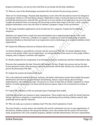 Saikat Banerjee Page 22
program maintenance, you can try and avoid them as you design and develop a databases.
78. What are some of the disadvantages associated with conventional file processing systems?
There are five disadvantages. Program-data dependence occurs when file descriptions need to be changed in
all programs whenever a file description changes. Duplication of data is storing the data more than one time.
Limited data sharing occurs when the files are private so no one outside of one application can access the data.
Lengthy development times exist because file processing systems takes longer to develop. Lastly, excessive
program maintenance exists since the effort to maintain a program is larger in this environment.
79. The range of database applications can be divided into five categories. Explain the five different
categories.
Databases can support from a single user (personal database) up to supporting the requests of the world
(internet database). In between, a database can support a workgroup (a relatively small group of people),
department database (a functional unit in an organization such as marketing), or an enterprise database (entire
organization).
80. Explain the differences between an intranet and an extranet.
An Internet database is accessible by everyone who has access to a Web site. An intranet database limits
access to only people within a given organization. An extranet database limits access to only people within a
company and a company's customers and suppliers.
81. Briefly explain the five components of an Information Systems Architecture and their relationship to data.
Processes that manipulate the data. Networks that transport the data. People who process and use the data.
Events and point in time when processes need to be performed with the data. Reasons for events and rules to
govern the processing of the data.
82. Explain the systems development life cycle.
This is the traditional method to develop, maintain, and replace information systems that includes the project
identification and selection, project initiation and planning, analysis, logical design, physical design,
implementation, and maintenance steps. The process is a series of steps that are ideally completed in a linear
fashion. In reality, the process is not linear and the process requires steps to be revisited and an overlap of
steps.
83. Explain the differences of the two principal types of packaged data models.
Universal data models are common to many organizations. These models may be useful for similar functions
that are used across companies or organizations such as purchasing and accounting. Industry-specific data
models are used by specific industries.
84. Who can make up a systems or database team? Provide a brief explanation of each.
The team includes a system analyst who identifies the need for information services to meet opportunities of
the business, database analysts who design the database, users who monitor that the system will meet their
needs, programmers who write computer programs, database and data administrators who have responsibility
 