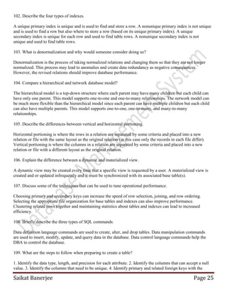 Saikat Banerjee Page 25
102. Describe the four types of indexes.
A unique primary index is unique and is used to find and store a row. A nonunique primary index is not unique
and is used to find a row but also where to store a row (based on its unique primary index). A unique
secondary index is unique for each row and used to find table rows. A nonunique secondary index is not
unique and used to find table rows.
103. What is denormalization and why would someone consider doing so?
Denormalization is the process of taking normalized relations and changing them so that they are not longer
normalized. This process may lead to anomalies and create data redundancy as negative consequences.
However, the revised relations should improve database performance.
104. Compare a hierarchical and network database model?
The hierarchical model is a top-down structure where each parent may have many children but each child can
have only one parent. This model supports one-to-one and one-to-many relationships. The network model can
be much more flexible than the hierarchical model since each parent can have multiple children but each child
can also have multiple parents. This model supports one-to-one, one-to-many, and many-to-many
relationships.
105. Describe the differences between vertical and horizontal portioning.
Horizontal portioning is where the rows in a relation are separated by some criteria and placed into a new
relation or file with the same layout as the original relation (in this case only the records in each file differ).
Vertical portioning is where the columns in a relation are separated by some criteria and placed into a new
relation or file with a different layout as the original relation.
106. Explain the difference between a dynamic and materialized view.
A dynamic view may be created every time that a specific view is requested by a user. A materialized view is
created and or updated infrequently and it must be synchronized with its associated base table(s).
107. Discuss some of the techniques that can be used to tune operational performance.
Choosing primary and secondary keys can increase the speed of row selection, joining, and row ordering.
Selecting the appropriate file organization for base tables and indexes can also improve performance.
Clustering related rows together and maintaining statistics about tables and indexes can lead to increased
efficiency.
108. Briefly describe the three types of SQL commands.
Data definition language commands are used to create, alter, and drop tables. Data manipulation commands
are used to insert, modify, update, and query data in the database. Data control language commands help the
DBA to control the database.
109. What are the steps to follow when preparing to create a table?
1. Identify the data type, length, and precision for each attribute. 2. Identify the columns that can accept a null
value. 3. Identify the columns that need to be unique. 4. Identify primary and related foreign keys with the
 