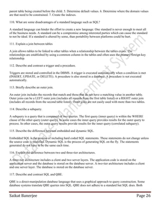 Saikat Banerjee Page 26
parent table being created before the child. 5. Determine default values. 6. Determine where the domain values
are that need to be constrained. 7. Create the indexes.
110. What are some disadvantages of a standard language such as SQL?
A standard language can hinder the effort to create a new language. One standard is never enough to meet all
of the business needs. A standard can be a compromise among interested parties which can cause the standard
to not be ideal. If a standard is altered by some, than portability between platforms could be hurt.
111. Explain a join between tables
A join allows tables to be linked to other tables when a relationship between the tables exists. The
relationships are established by using a common column in the tables and often uses the primary/foreign key
relationship.
112. Describe and contrast a trigger and a procedure.
Triggers are stored and controlled in the DBMS. A trigger is executed automatically when a condition is met
(INSERT, UPDATE, or DELETE). A procedure is also stored in a database. A procedure is not executed
automatically.
113. Briefly describe an outer join.
An outer join includes the records that match and those that do not have a matching value in another table.
Outer joins can be a LEFT outer join (includes all records from the first table listed) or a RIGHT outer join
(includes all records from the second table listed). Outer joins are not easily used with more than two tables.
114. Describe a subquery.
A subquery is a query that is composed of two queries. The first query (inner query) is within the WHERE
clause of the other query (outer query). In some cases the inner query provides results for the outer query to
process. In other cases, the outer query results provide results for the inner query (correlated subquery).
115. Describe the difference between embedded and dynamic SQL.
Embedded SQL is the process of including hard coded SQL statements. These statements do not change unless
the source code is modified. Dynamic SQL is the process of generating SQL on the fly. The statements
generated do not have to be the same each time.
116. Explain the difference between two and three-tier architectures.
A three-tier architecture includes a client and two server layers. The application code is stored on the
application server and the database is stored on the database server. A two-tier architecture includes a client
and one server layer. The database is stored on the database server.
117. Describe and contrast SQL and QBE.
QBE is a direct-manipulation database language that uses a graphical approach to query construction. Some
database systems translate QBE queries into SQL. QBE does not adhere to a standard but SQL does. Both
 