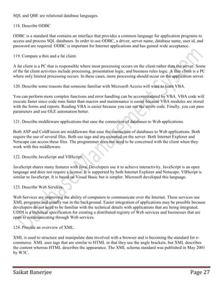 Saikat Banerjee Page 27
SQL and QBE are relational database languages.
118. Describe ODBC
ODBC is a standard that contains an interface that provides a common language for application programs to
access and process SQL databases. In order to use ODBC, a driver, server name, database name, user id, and
password are required. ODBC is important for Internet applications and has gained wide acceptance.
119. Compare a thin and a fat client.
A fat client is a PC that is responsible where most processing occurs on the client rather than the server. Some
of the fat client activities include processing, presentation logic, and business rules logic. A thin client is a PC
where only limited processing occurs. In these cases, more processing should occur on the application server.
120. Describe some reasons that someone familiar with Microsoft Access will want to learn VBA.
You can perform more complex functions and error handling can be accommodated by VBA. VBA code will
execute faster since code runs faster than macros and maintenance is easier because VBA modules are stored
with the forms and reports. Reading VBA is easier because you can see the entire code. Finally, you can pass
parameters and use OLE automation better.
121. Describe middleware applications that ease the connection of databases to Web applications.
Both ASP and ColdFusion are middleware that ease the connection of databases to Web applications. Both
require the use of several files. Both use tags and are executed on the server. Both Internet Explorer and
Netscape can access these files. The programmer does not need to be concerned with the client when they
work with this middleware.
122. Describe JavaScript and VBScript.
JavaScript shares many features with Java. Developers use it to achieve interactivity. JavaScript is an open
language and does not require a license. It is supported by both Internet Explorer and Netscape. VBScript is
similar to JavaScript. It is based on Visual Basic but is simpler. Microsoft developed this language.
123. Describe Web Services.
Web Services are improving the ability of computers to communicate over the Internet. These services use
XML programs and usually run in the background. Easier integration of applications may be possible because
developers do not need to be familiar with the technical details with applications that are being integrated.
UDDI is a technical specification for creating a distributed registry of Web services and businesses that are
open to communicating through Web services.
124. Provide an overview of XML.
XML is used to structure and manipulate data involved with a browser and is becoming the standard for e-
commerce. XML uses tags that are similar to HTML in that they use the angle brackets, but XML describes
the content whereas HTML describes the appearance. The XML schema standard was published in May 2001
by W3C.
 