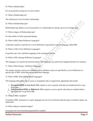 Saikat Banerjee Page 4
24. What is Relationship?
It is an association among two or more entities.
25. What is Relationship set?
The collection (or set) of similar relationships.
26. What is Relationship type?
Relationship type defines a set of associations or a relationship set among a given set of entity types.
27. What is degree of Relationship type?
It is the number of entity type participating.
28. What is DDL (Data Definition Language)?
A data base schema is specifies by a set of definitions expressed by a special language called DDL.
29. What is VDL (View Definition Language)?
It specifies user views and their mappings to the conceptual schema.
30. What is SDL (Storage Definition Language)?
This language is to specify the internal schema. This language may specify the mapping between two schemas.
31. What is Data Storage - Definition Language?
The storage structures and access methods used by database system are specified by a set of definition in a
special type of DDL called data storage-definition language.
32. What is DML (Data Manipulation Language)?
This language that enable user to access or manipulate data as organised by appropriate data model.
1. Procedural DML or Low level: DML requires a user to specify what data are needed and how to get
those data.
2. Non-Procedural DML or High level: DML requires a user to specify what data are needed without
specifying how to get those data.
33. What is DML Compiler?
It translates DML statements in a query language into low-level instruction that the query evaluation engine can
understand.
34. What is Query evaluation engine?
It executes low-level instruction generated by compiler.
 