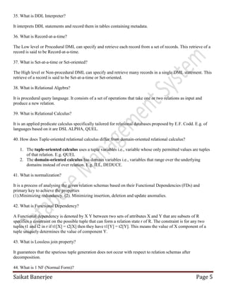 Saikat Banerjee Page 5
35. What is DDL Interpreter?
It interprets DDL statements and record them in tables containing metadata.
36. What is Record-at-a-time?
The Low level or Procedural DML can specify and retrieve each record from a set of records. This retrieve of a
record is said to be Record-at-a-time.
37. What is Set-at-a-time or Set-oriented?
The High level or Non-procedural DML can specify and retrieve many records in a single DML statement. This
retrieve of a record is said to be Set-at-a-time or Set-oriented.
38. What is Relational Algebra?
It is procedural query language. It consists of a set of operations that take one or two relations as input and
produce a new relation.
39. What is Relational Calculus?
It is an applied predicate calculus specifically tailored for relational databases proposed by E.F. Codd. E.g. of
languages based on it are DSL ALPHA, QUEL.
40. How does Tuple-oriented relational calculus differ from domain-oriented relational calculus?
1. The tuple-oriented calculus uses a tuple variables i.e., variable whose only permitted values are tuples
of that relation. E.g. QUEL
2. The domain-oriented calculus has domain variables i.e., variables that range over the underlying
domains instead of over relation. E.g. ILL, DEDUCE.
41. What is normalization?
It is a process of analysing the given relation schemas based on their Functional Dependencies (FDs) and
primary key to achieve the properties
(1).Minimizing redundancy, (2). Minimizing insertion, deletion and update anomalies.
42. What is Functional Dependency?
A Functional dependency is denoted by X Y between two sets of attributes X and Y that are subsets of R
specifies a constraint on the possible tuple that can form a relation state r of R. The constraint is for any two
tuples t1 and t2 in r if t1[X] = t2[X] then they have t1[Y] = t2[Y]. This means the value of X component of a
tuple uniquely determines the value of component Y.
43. What is Lossless join property?
It guarantees that the spurious tuple generation does not occur with respect to relation schemas after
decomposition.
44. What is 1 NF (Normal Form)?
 
