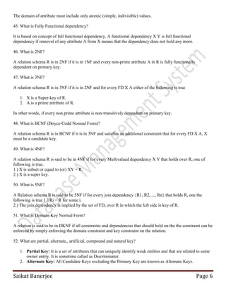 Saikat Banerjee Page 6
The domain of attribute must include only atomic (simple, indivisible) values.
45. What is Fully Functional dependency?
It is based on concept of full functional dependency. A functional dependency X Y is full functional
dependency if removal of any attribute A from X means that the dependency does not hold any more.
46. What is 2NF?
A relation schema R is in 2NF if it is in 1NF and every non-prime attribute A in R is fully functionally
dependent on primary key.
47. What is 3NF?
A relation schema R is in 3NF if it is in 2NF and for every FD X A either of the following is true
1. X is a Super-key of R.
2. A is a prime attribute of R.
In other words, if every non prime attribute is non-transitively dependent on primary key.
48. What is BCNF (Boyce-Codd Normal Form)?
A relation schema R is in BCNF if it is in 3NF and satisfies an additional constraint that for every FD X A, X
must be a candidate key.
49. What is 4NF?
A relation schema R is said to be in 4NF if for every Multivalued dependency X Y that holds over R, one of
following is true.
1.) X is subset or equal to (or) XY = R.
2.) X is a super key.
50. What is 5NF?
A Relation schema R is said to be 5NF if for every join dependency {R1, R2, ..., Rn} that holds R, one the
following is true 1.) Ri = R for some i.
2.) The join dependency is implied by the set of FD, over R in which the left side is key of R.
51. What is Domain-Key Normal Form?
A relation is said to be in DKNF if all constraints and dependencies that should hold on the the constraint can be
enforced by simply enforcing the domain constraint and key constraint on the relation.
52. What are partial, alternate,, artificial, compound and natural key?
1. Partial Key: It is a set of attributes that can uniquely identify weak entities and that are related to same
owner entity. It is sometime called as Discriminator.
2. Alternate Key: All Candidate Keys excluding the Primary Key are known as Alternate Keys.
 