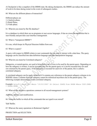 Saikat Banerjee Page 8
A Checkpoint is like a snapshot of the DBMS state. By taking checkpoints, the DBMS can reduce the amount
of work to be done during restart in the event of subsequent crashes.
60. What are the different phases of transaction?
Different phases are
1.) Analysis phase,
2.) Redo Phase,
3.) Undo phase.
61. What do you mean by flat file database?
It is a database in which there are no programs or user access languages. It has no cross-file capabilities but is
user-friendly and provides user-interface management.
62. What is "transparent DBMS"?
It is one, which keeps its Physical Structure hidden from user.
63. What is a query?
A query with respect to DBMS relates to user commands that are used to interact with a data base. The query
language can be classified into data definition language and data manipulation language.
64. What do you mean by Correlated subquery?
Subqueries, or nested queries, are used to bring back a set of rows to be used by the parent query. Depending on
how the subquery is written, it can be executed once for the parent query or it can be executed once for each
row returned by the parent query. If the subquery is executed for each row of the parent, this is called a
correlated subquery.
A correlated subquery can be easily identified if it contains any references to the parent subquery columns in its
WHERE clause. Columns from the subquery cannot be referenced anywhere else in the parent query. The
following example demonstrates a non-correlated subquery.
Example: Select * From CUST Where '10/03/1990' IN (Select ODATE From ORDER Where CUST.CNUM
= ORDER.CNUM)
65. What are the primitive operations common to all record management systems?
Addition, deletion and modification.
66. Name the buffer in which all the commands that are typed in are stored?
'Edit' Buffer.
67. What are the unary operations in Relational Algebra?
PROJECTION and SELECTION.
 