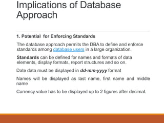 Implications of Database
Approach
1. Potential for Enforcing Standards
The database approach permits the DBA to define and enforce
standards among database users in a large organization.
Standards can be defined for names and formats of data
elements, display formats, report structures and so on.
Date data must be displayed in dd-mm-yyyy format
Names will be displayed as last name, first name and middle
name
Currency value has to be displayed up to 2 figures after decimal.
 