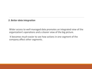 3. Better data integration
Wider access to well-managed data promotes an integrated view of the
organization’s operations and a clearer view of the big picture.
It becomes much easier to see how actions in one segment of the
company affect other segments.
 