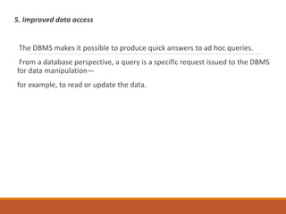 5. Improved data access
The DBMS makes it possible to produce quick answers to ad hoc queries.
From a database perspective, a query is a specific request issued to the DBMS
for data manipulation—
for example, to read or update the data.
 