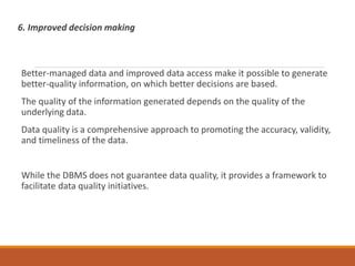 6. Improved decision making
Better-managed data and improved data access make it possible to generate
better-quality information, on which better decisions are based.
The quality of the information generated depends on the quality of the
underlying data.
Data quality is a comprehensive approach to promoting the accuracy, validity,
and timeliness of the data.
While the DBMS does not guarantee data quality, it provides a framework to
facilitate data quality initiatives.
 