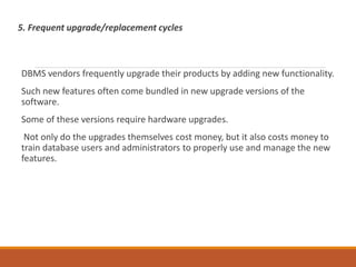 5. Frequent upgrade/replacement cycles
DBMS vendors frequently upgrade their products by adding new functionality.
Such new features often come bundled in new upgrade versions of the
software.
Some of these versions require hardware upgrades.
Not only do the upgrades themselves cost money, but it also costs money to
train database users and administrators to properly use and manage the new
features.
 