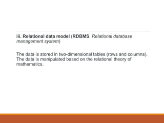 iii. Relational data model (RDBMS, Relational database
management system)
The data is stored in two-dimensional tables (rows and columns).
The data is manipulated based on the relational theory of
mathematics.
 