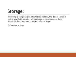 Storage:
According to the principles of database systems, the data is stored in
such a way that it acquires lot less space as the redundant data
(duplicate data) has been removed before storage.
Ex: banking system
 
