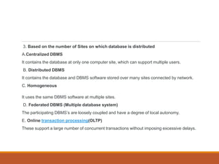 3. Based on the number of Sites on which database is distributed
A.Centralized DBMS
It contains the database at only one computer site, which can support multiple users.
B. Distributed DBMS
It contains the database and DBMS software stored over many sites connected by network.
C. Homogeneous
It uses the same DBMS software at multiple sites.
D. Federated DBMS (Multiple database system)
The participating DBMS’s are loosely coupled and have a degree of local autonomy.
E. Online transaction processing(OLTP)
These support a large number of concurrent transactions without imposing excessive delays.
 