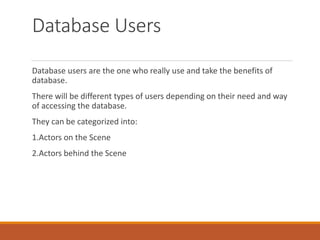 Database Users
Database users are the one who really use and take the benefits of
database.
There will be different types of users depending on their need and way
of accessing the database.
They can be categorized into:
1.Actors on the Scene
2.Actors behind the Scene
 
