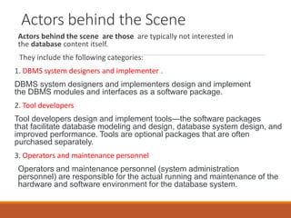 Actors behind the Scene
Actors behind the scene are those are typically not interested in
the database content itself.
They include the following categories:
1. DBMS system designers and implementer .
DBMS system designers and implementers design and implement
the DBMS modules and interfaces as a software package.
2. Tool developers
Tool developers design and implement tools—the software packages
that facilitate database modeling and design, database system design, and
improved performance. Tools are optional packages that are often
purchased separately.
3. Operators and maintenance personnel
Operators and maintenance personnel (system administration
personnel) are responsible for the actual running and maintenance of the
hardware and software environment for the database system.
 