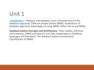 Unit 1
Introduction - Database and database users; Characteristics of the
database approach; Different people behind DBMS; Implications of
database approach; Advantages of using DBMS; When not to use DBMS.
Database System Concepts and Architecture - Data models; Schemas
and instances; DBMS architecture and data independence; Database
languages and interfaces; The database system environment;
Classification of DBMS.
 