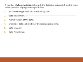 A number of characteristics distinguish the database approach from the much
older approach of programming with files.
1. Self-describing nature of a database system.
2. data abstraction.
3. multiple views of the data.
4. Sharing of data and multiuser transaction processing.
5. Data Integrity:
6. Data Persistence:
 
