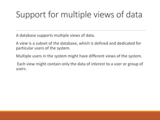 Support for multiple views of data
A database supports multiple views of data.
A view is a subset of the database, which is defined and dedicated for
particular users of the system.
Multiple users in the system might have different views of the system.
Each view might contain only the data of interest to a user or group of
users.
 