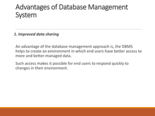 Advantages of Database Management
System
1. Improved data sharing
An advantage of the database management approach is, the DBMS
helps to create an environment in which end users have better access to
more and better-managed data.
Such access makes it possible for end users to respond quickly to
changes in their environment.
 