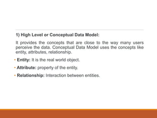 1) High Level or Conceptual Data Model:
It provides the concepts that are close to the way many users
perceive the data. Conceptual Data Model uses the concepts like
entity, attributes, relationship.
• Entity: It is the real world object.
• Attribute: property of the entity.
• Relationship: Interaction between entities.
 