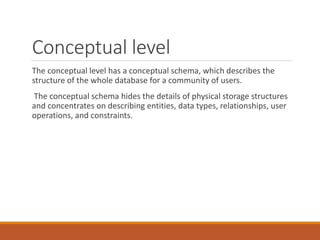 Conceptual level
The conceptual level has a conceptual schema, which describes the
structure of the whole database for a community of users.
The conceptual schema hides the details of physical storage structures
and concentrates on describing entities, data types, relationships, user
operations, and constraints.
 