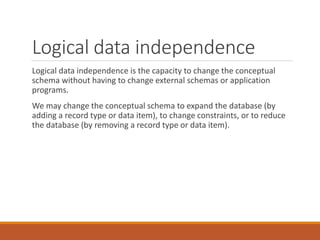 Logical data independence
Logical data independence is the capacity to change the conceptual
schema without having to change external schemas or application
programs.
We may change the conceptual schema to expand the database (by
adding a record type or data item), to change constraints, or to reduce
the database (by removing a record type or data item).
 
