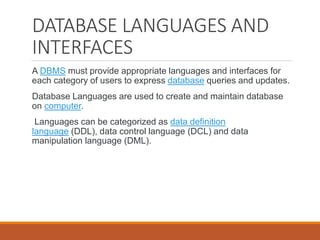 DATABASE LANGUAGES AND
INTERFACES
A DBMS must provide appropriate languages and interfaces for
each category of users to express database queries and updates.
Database Languages are used to create and maintain database
on computer.
Languages can be categorized as data definition
language (DDL), data control language (DCL) and data
manipulation language (DML).
 