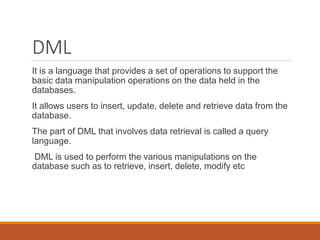 DML
It is a language that provides a set of operations to support the
basic data manipulation operations on the data held in the
databases.
It allows users to insert, update, delete and retrieve data from the
database.
The part of DML that involves data retrieval is called a query
language.
DML is used to perform the various manipulations on the
database such as to retrieve, insert, delete, modify etc
 