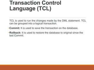 Transaction Control
Language (TCL)
TCL is used to run the changes made by the DML statement. TCL
can be grouped into a logical transaction.
•Commit: It is used to save the transaction on the database.
•Rollback: It is used to restore the database to original since the
last Commit.
 