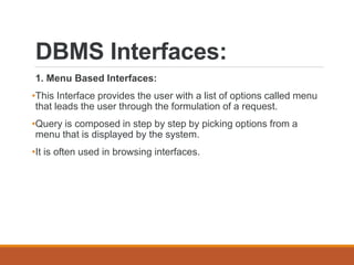 DBMS Interfaces:
1. Menu Based Interfaces:
•This Interface provides the user with a list of options called menu
that leads the user through the formulation of a request.
•Query is composed in step by step by picking options from a
menu that is displayed by the system.
•It is often used in browsing interfaces.
 