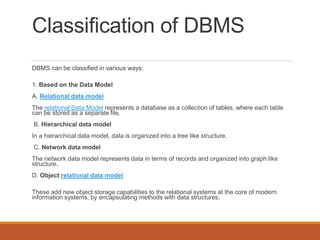 Classification of DBMS
DBMS can be classified in various ways:
1. Based on the Data Model
A. Relational data model
The relational Data Model represents a database as a collection of tables, where each table
can be stored as a separate file.
B. Hierarchical data model
In a hierarchical data model, data is organized into a tree like structure.
C. Network data model
The network data model represents data in terms of records and organized into graph like
structure.
D. Object relational data model
These add new object storage capabilities to the relational systems at the core of modern
information systems, by encapsulating methods with data structures.
 