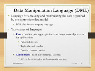 Data Manipulation Language (DML)
• Language for accessing and manipulating the data organized
by the appropriate data model
• DML also known as query language
• Two classes of languages
• Pure – used for proving properties about computational power and
for optimization
• Relational Algebra
• Tuple relational calculus
• Domain relational calculus
• Commercial – used in commercial systems
• SQL is the most widely used commercial language
9/29/2022
INTRODUCTION 16
 