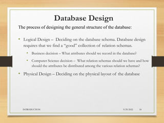 Database Design
• Logical Design – Deciding on the database schema. Database design
requires that we find a “good” collection of relation schemas.
• Business decision – What attributes should we record in the database?
• Computer Science decision – What relation schemas should we have and how
should the attributes be distributed among the various relation schemas?
• Physical Design – Deciding on the physical layout of the database
The process of designing the general structure of the database:
9/29/2022
INTRODUCTION 18
 