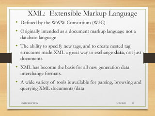 XML: Extensible Markup Language
• Defined by the WWW Consortium (W3C)
• Originally intended as a document markup language not a
database language
• The ability to specify new tags, and to create nested tag
structures made XML a great way to exchange data, not just
documents
• XML has become the basis for all new generation data
interchange formats.
• A wide variety of tools is available for parsing, browsing and
querying XML documents/data
9/29/2022
INTRODUCTION 22
 