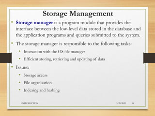 Storage Management
• Storage manager is a program module that provides the
interface between the low-level data stored in the database and
the application programs and queries submitted to the system.
• The storage manager is responsible to the following tasks:
• Interaction with the OS file manager
• Efficient storing, retrieving and updating of data
• Issues:
• Storage access
• File organization
• Indexing and hashing
9/29/2022
INTRODUCTION 24
 