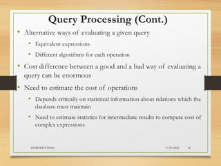 Query Processing (Cont.)
• Alternative ways of evaluating a given query
• Equivalent expressions
• Different algorithms for each operation
• Cost difference between a good and a bad way of evaluating a
query can be enormous
• Need to estimate the cost of operations
• Depends critically on statistical information about relations which the
database must maintain
• Need to estimate statistics for intermediate results to compute cost of
complex expressions
9/29/2022
INTRODUCTION 26
 