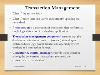 Transaction Management
• What if the system fails?
• What if more than one user is concurrently updating the
same data?
• A transaction is a collection of operations that performs a
single logical function in a database application
• Transaction-management component ensures that the
database remains in a consistent (correct) state despite
system failures (e.g., power failures and operating system
crashes) and transaction failures.
• Concurrency-control manager controls the interaction
among the concurrent transactions, to ensure the
consistency of the database.
9/29/2022
INTRODUCTION 27
 