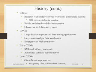 History (cont.)
• 1980s:
• Research relational prototypes evolve into commercial systems
• SQL becomes industrial standard
• Parallel and distributed database systems
• Object-oriented database systems
• 1990s:
• Large decision support and data-mining applications
• Large multi-terabyte data warehouses
• Emergence of Web commerce
• Early 2000s:
• XML and XQuery standards
• Automated database administration
• Later 2000s:
• Giant data storage systems
• Google BigTable, Yahoo PNuts, Amazon, .. 9/29/2022
INTRODUCTION 4
 