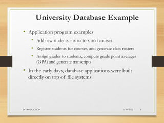 University Database Example
• Application program examples
• Add new students, instructors, and courses
• Register students for courses, and generate class rosters
• Assign grades to students, compute grade point averages
(GPA) and generate transcripts
• In the early days, database applications were built
directly on top of file systems
9/29/2022
INTRODUCTION 6
 