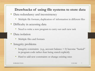 Drawbacks of using file systems to store data
• Data redundancy and inconsistency
• Multiple file formats, duplication of information in different files
• Difficulty in accessing data
• Need to write a new program to carry out each new task
• Data isolation
• Multiple files and formats
• Integrity problems
• Integrity constraints (e.g., account balance > 0) become “buried”
in program code rather than being stated explicitly
• Hard to add new constraints or change existing ones
9/29/2022
INTRODUCTION 7
 